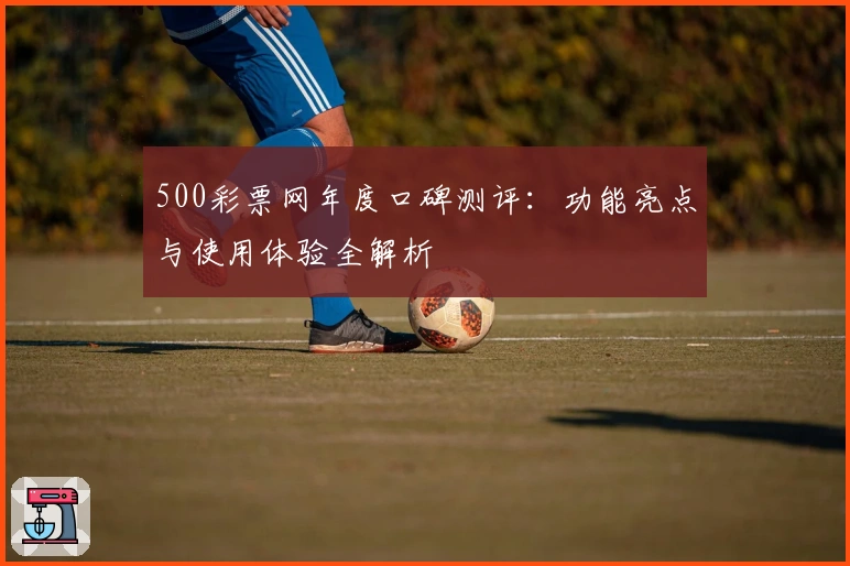 500彩票网年度口碑测评：功能亮点与使用体验全解析