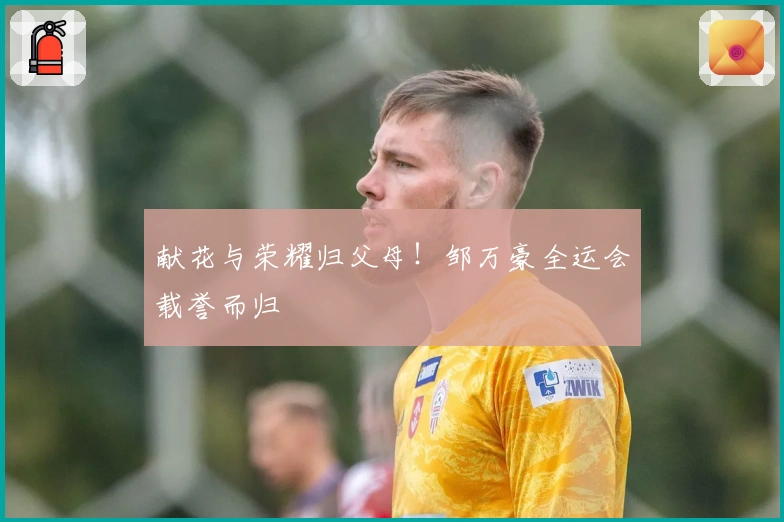 献花与荣耀归父母！邹万豪全运会载誉而归