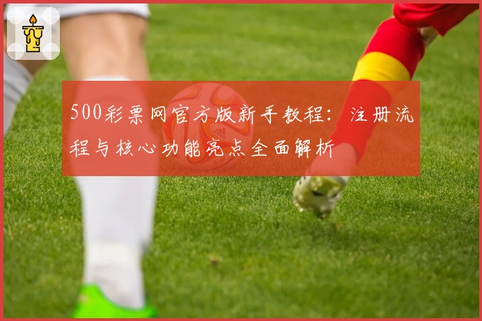 500彩票网官方版新手教程：注册流程与核心功能亮点全面解析