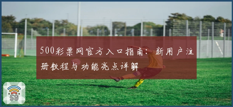 500彩票网官方入口指南:新用户注册教程与功能亮点详解