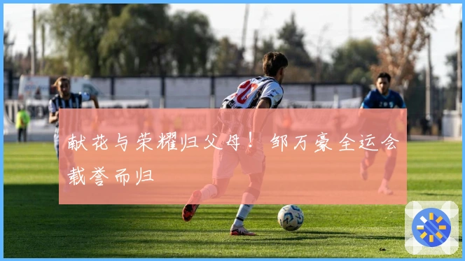 献花与荣耀归父母！邹万豪全运会载誉而归