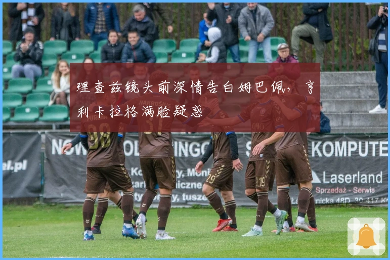 理查兹镜头前深情告白姆巴佩,亨利卡拉格满脸疑惑