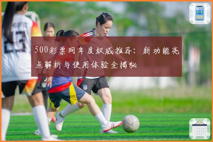 500彩票网年度权威推荐：新功能亮点解析与使用体验全揭秘