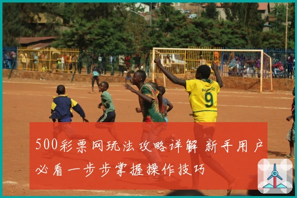 500彩票网玩法攻略详解 新手用户必看一步步掌握操作技巧