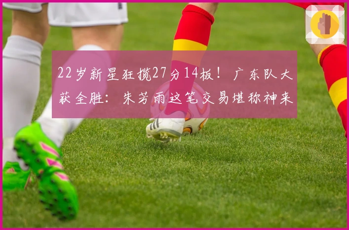 22岁新星狂揽27分14板！广东队大获全胜：朱芳雨这笔交易堪称神来之笔！