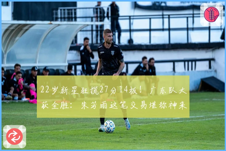 22岁新星狂揽27分14板！广东队大获全胜：朱芳雨这笔交易堪称神来之笔！