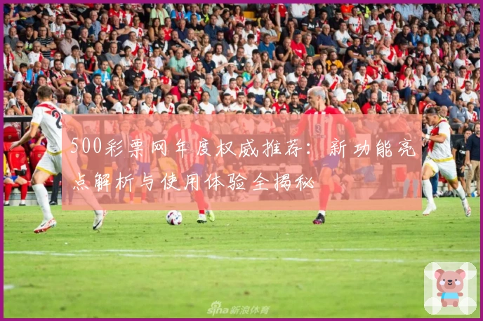 500彩票网年度权威推荐：新功能亮点解析与使用体验全揭秘