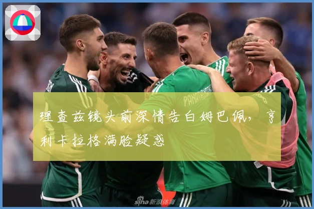 理查兹镜头前深情告白姆巴佩，亨利卡拉格满脸疑惑