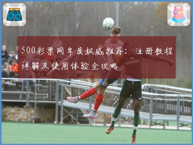 500彩票网年度权威推荐：注册教程详解及使用体验全攻略