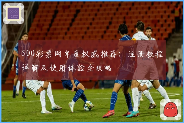 500彩票网年度权威推荐：注册教程详解及使用体验全攻略