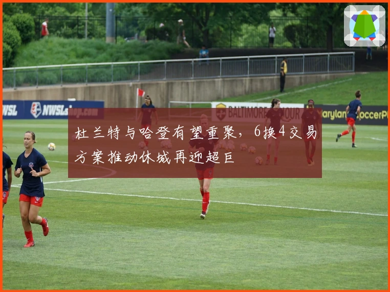 杜兰特与哈登有望重聚，6换4交易方案推动休城再迎超巨