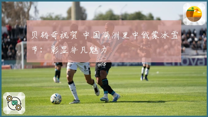 贝钧奇祝贺 中国满洲里中俄蒙冰雪节：彰显非凡魅力